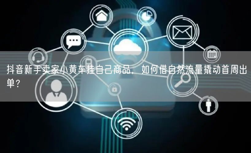 抖音新手卖家小黄车挂自己商品,如何借自然流量撬动首周出单?