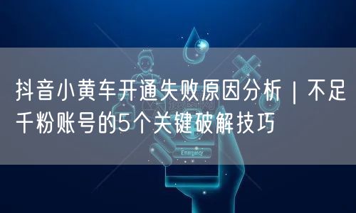 抖音小黄车开通失败原因分析|不足千粉账号的5个关键破解技巧