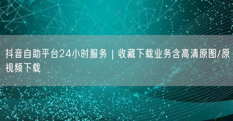 抖音自助平台24小时服务|收藏下载业务含高清原图/原视频下载