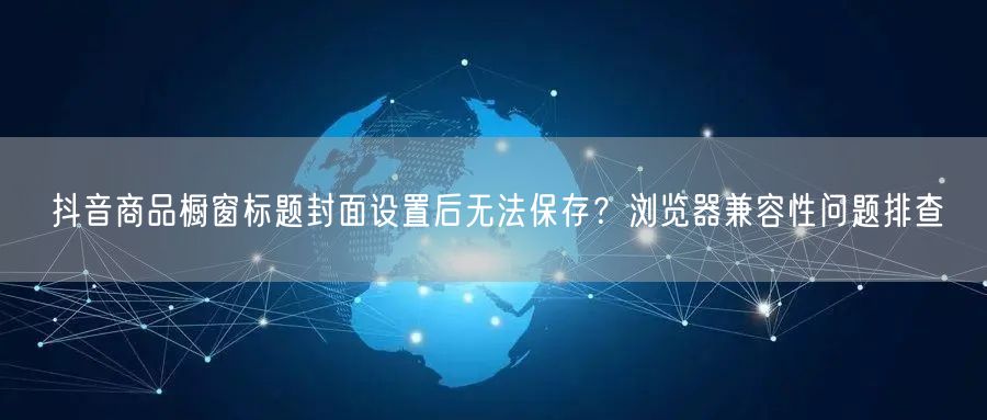 抖音商品橱窗标题封面设置后无法保存？浏览器兼容性问题排查
