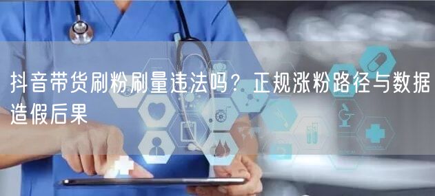 抖音带货刷粉刷量违法吗？正规涨粉路径与数据造假后果