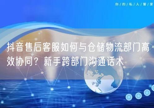 抖音售后客服如何与仓储物流部门高效协同?新手跨部门沟通话术