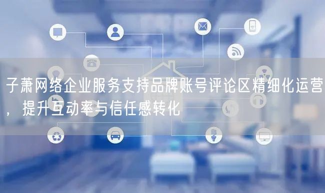 子萧网络企业服务支持品牌账号评论区精细化运营,提升互动率与信任感转化
