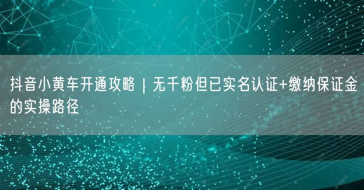 抖音小黄车开通攻略|无千粉但已实名认证+缴纳保证金的实操路径