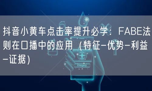 抖音小黄车点击率提升必学:FABE法则在口播中的应用(特征-优势-利益-证据)