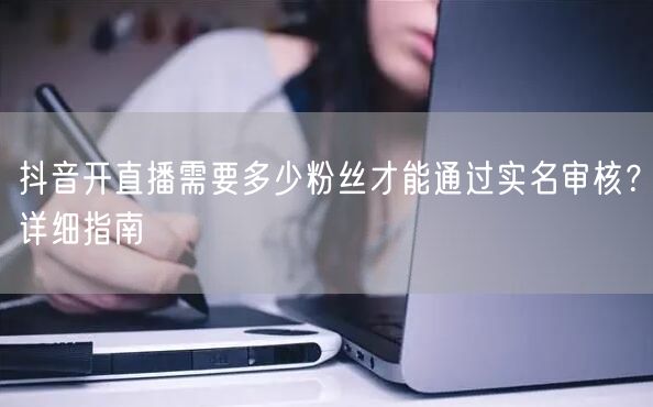 抖音开直播需要多少粉丝才能通过实名审核?详细指南