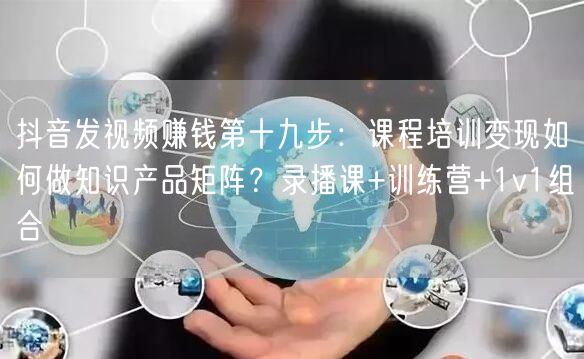 抖音发视频赚钱第十九步:课程培训变现如何做知识产品矩阵?录播课+训练营+1v1组