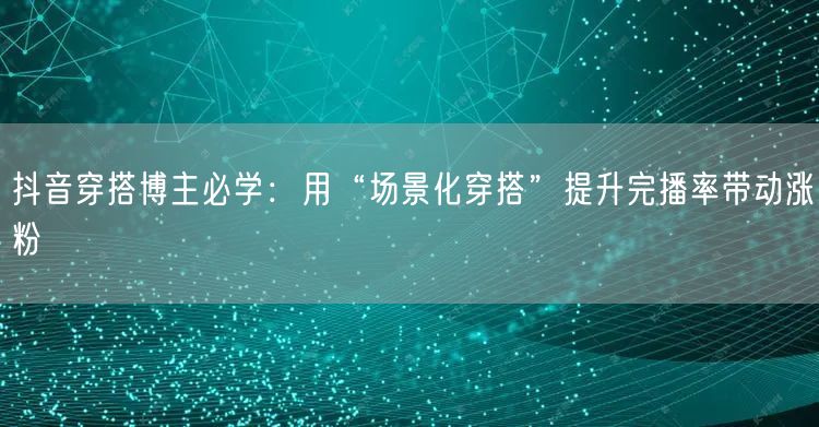 抖音穿搭博主必学:用“场景化穿搭”提升完播率带动涨粉