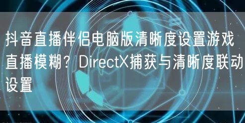 抖音直播伴侣电脑版清晰度设置游戏直播模糊?DirectX捕获与清晰度联动设置