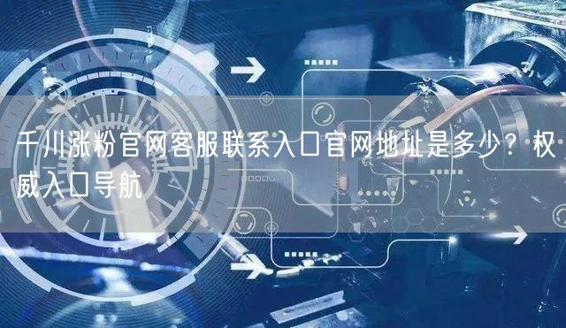 千川涨粉官网客服联系入口官网地址是多少?权威入口导航