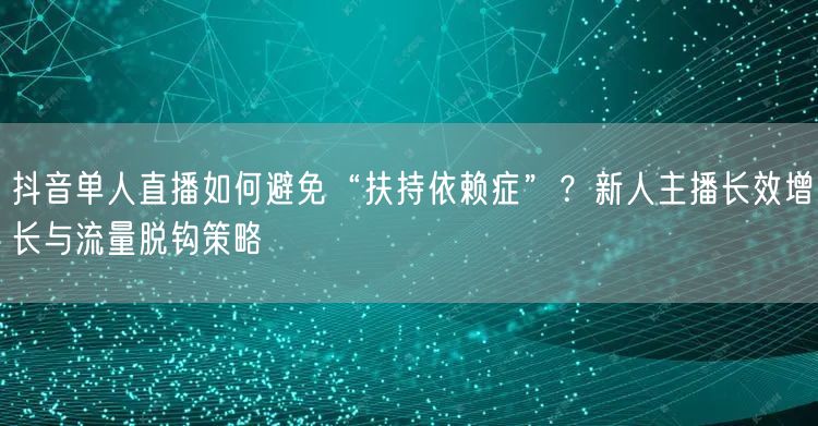 抖音单人直播如何避免“扶持依赖症”？新人主播长效增长与流量脱钩策略