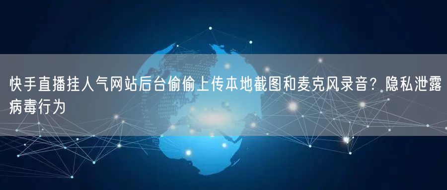 快手直播挂人气网站后台偷偷上传本地截图和麦克风录音?隐私泄露病毒行为