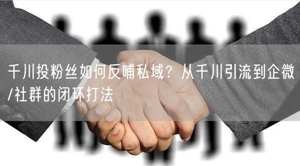 千川投粉丝如何反哺私域?从千川引流到企微/社群的闭环打法