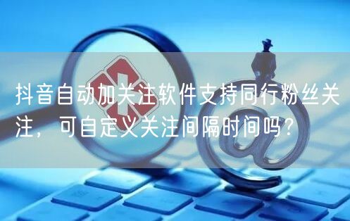 抖音自动加关注软件支持同行粉丝关注,可自定义关注间隔时间吗?