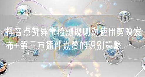 抖音点赞异常检测规则对使用剪映发布+第三方插件点赞的识别策略