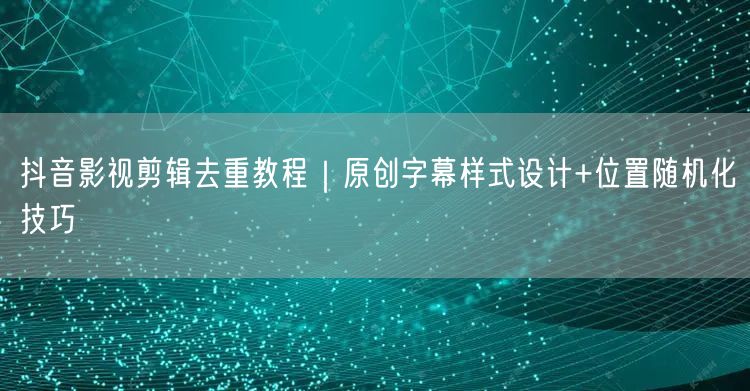 抖音影视剪辑去重教程|原创字幕样式设计+位置随机化技巧