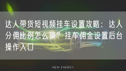 达人带货短视频挂车设置攻略:达人分佣比例怎么谈?挂车佣金设置后台操作入口