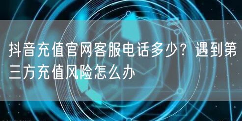 抖音充值官网客服电话多少?遇到第三方充值风险怎么办
