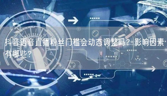 抖音语音直播粉丝门槛会动态调整吗?影响因素有哪些?