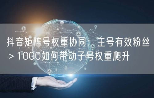 抖音矩阵号权重协同:主号有效粉丝>1000如何带动子号权重爬升