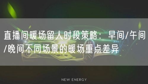 直播间暖场留人时段策略:早间/午间/晚间不同场景的暖场重点差异