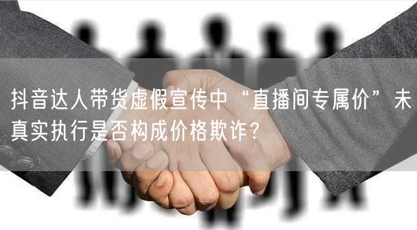抖音达人带货虚假宣传中“直播间专属价”未真实执行是否构成价格欺诈?