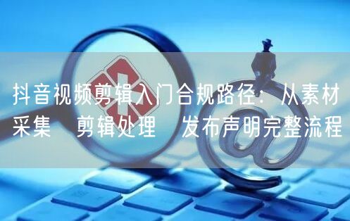 抖音视频剪辑入门合规路径:从素材采集→剪辑处理→发布声明完整流程