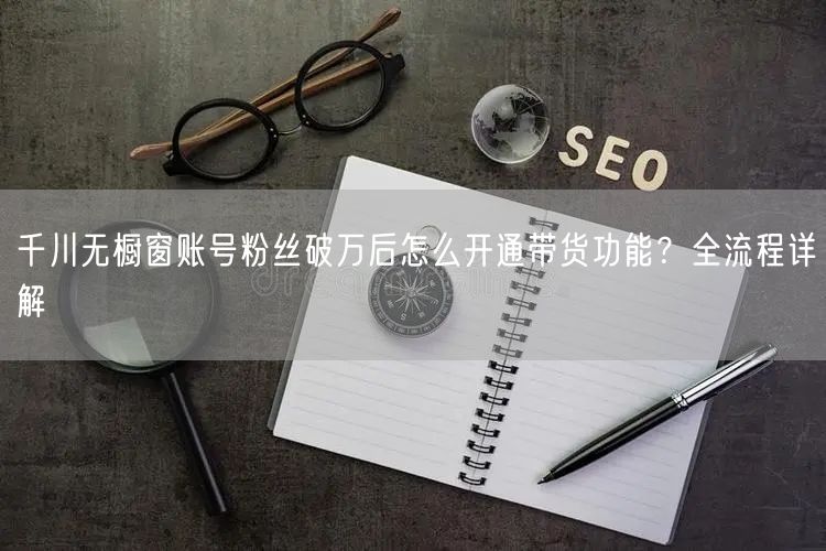 千川无橱窗账号粉丝破万后怎么开通带货功能？全流程详解