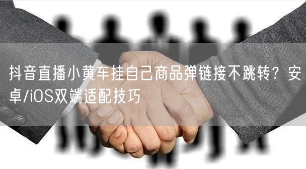 抖音直播小黄车挂自己商品弹链接不跳转?安卓/iOS双端适配技巧