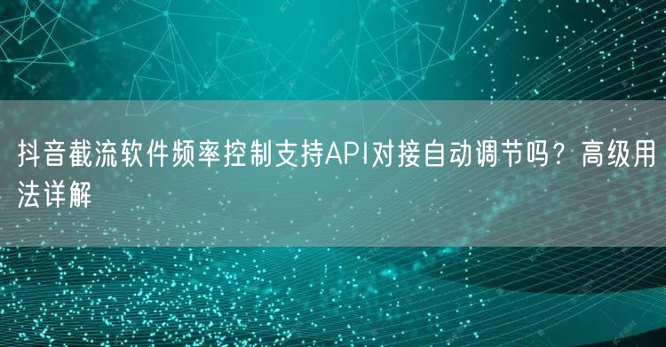 抖音截流软件频率控制支持API对接自动调节吗？高级用法详解