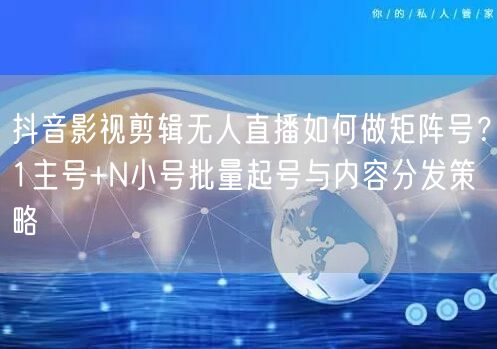 抖音影视剪辑无人直播如何做矩阵号？1主号+N小号批量起号与内容分发策略