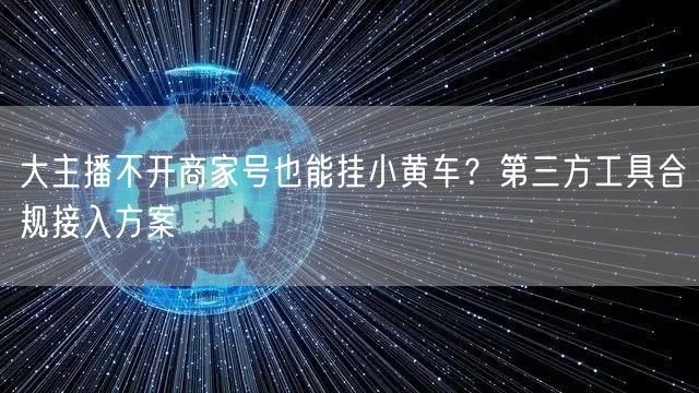 大主播不开商家号也能挂小黄车?第三方工具合规接入方案