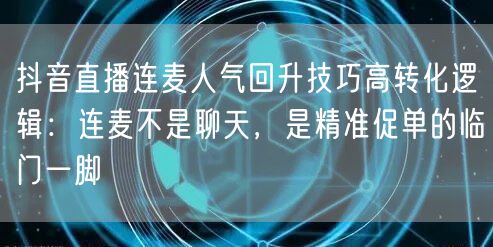 抖音直播连麦人气回升技巧高转化逻辑:连麦不是聊天,是精准促单的临门一脚