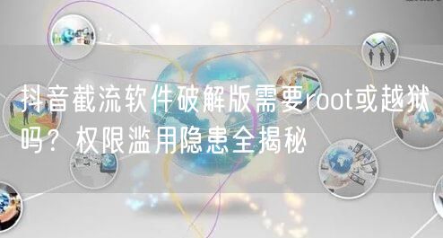 抖音截流软件破解版需要root或越狱吗?权限滥用隐患全揭秘