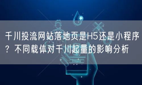千川投流网站落地页是H5还是小程序?不同载体对千川起量的影响分析