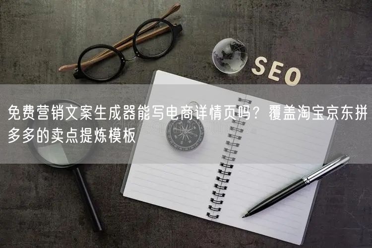 免费营销文案生成器能写电商详情页吗?覆盖淘宝京东拼多多的卖点提炼模板