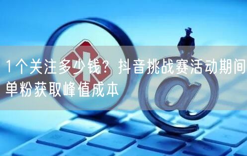 1个关注多少钱?抖音挑战赛活动期间单粉获取峰值成本