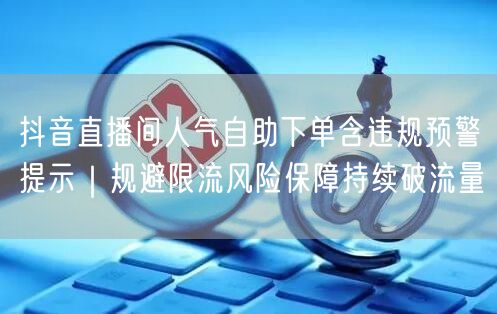 抖音直播间人气自助下单含违规预警提示｜规避限流风险保障持续破流量