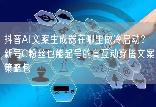抖音AI文案生成器在哪里做冷启动?新号0粉丝也能起号的高互动穿搭文案策略包