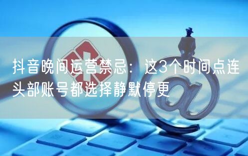 抖音晚间运营禁忌：这3个时间点连头部账号都选择静默停更