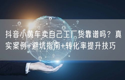 抖音小黄车卖自己工厂货靠谱吗?真实案例+避坑指南+转化率提升技巧
