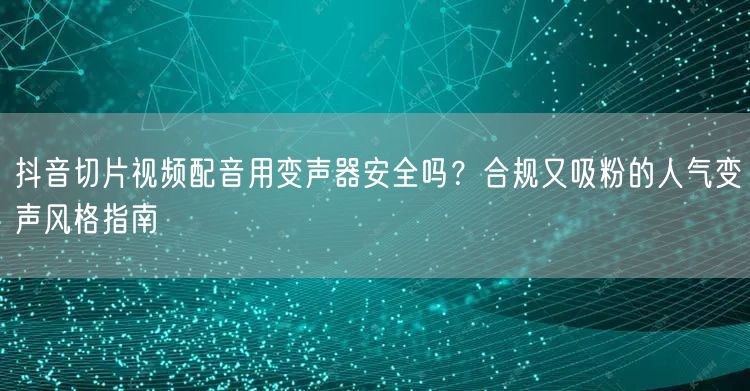 抖音切片视频配音用变声器安全吗?合规又吸粉的人气变声风格指南