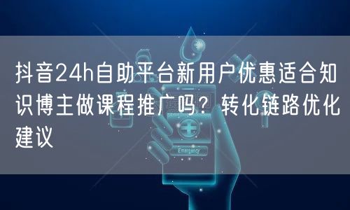 抖音24h自助平台新用户优惠适合知识博主做课程推广吗?转化链路优化建议