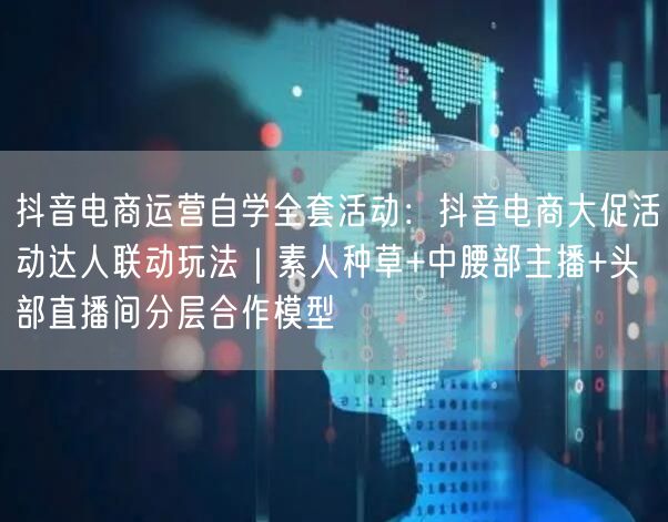 抖音电商运营自学全套活动：抖音电商大促活动达人联动玩法｜素人种草+中腰部主播+头