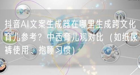 抖音AI文案生成器在哪里生成跨文化育儿参考?中西育儿观对比(如纸尿裤使用、抱睡习
