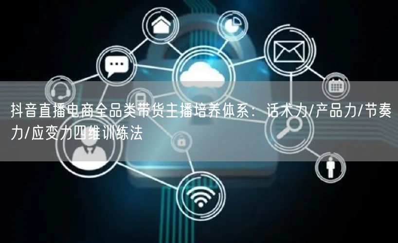 抖音直播电商全品类带货主播培养体系:话术力/产品力/节奏力/应变力四维训练法