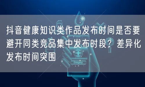 抖音健康知识类作品发布时间是否要避开同类竞品集中发布时段?差异化发布时间突围