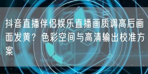 抖音直播伴侣娱乐直播画质调高后画面发黄?色彩空间与高清输出校准方案