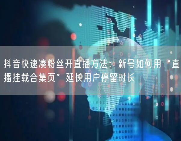 抖音快速凑粉丝开直播方法:新号如何用“直播挂载合集页”延长用户停留时长