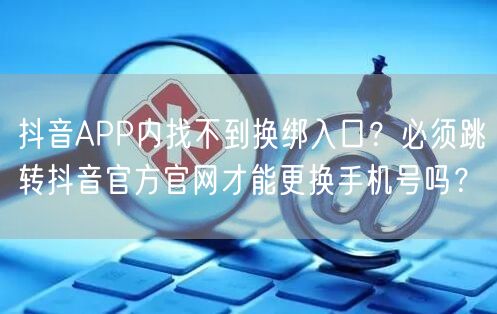 抖音APP内找不到换绑入口?必须跳转抖音官方官网才能更换手机号吗?